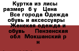Куртка из лисы 46 размер  б/у › Цена ­ 4 500 - Все города Одежда, обувь и аксессуары » Женская одежда и обувь   . Пензенская обл.,Мокшанский р-н